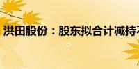 洪田股份：股东拟合计减持不超5%公司股份