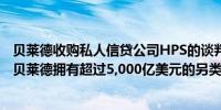 贝莱德收购私人信贷公司HPS的谈判据悉取得进展交易将使贝莱德拥有超过5,000亿美元的另类资产