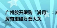 广州放开限购“满月”：成交量增长明显 新房有望破万套大关