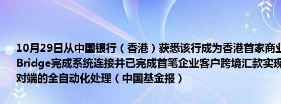 10月29日从中国银行（香港）获悉该行成为香港首家商业银行成功与mBridge完成系统连接并已完成首笔企业客户跨境汇款实现汇入及汇出端对端的全自动化处理（中国基金报）