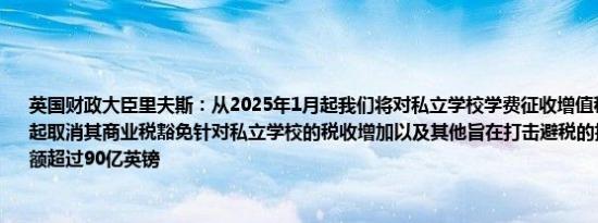 英国财政大臣里夫斯：从2025年1月起我们将对私立学校学费征收增值税并从2025年4月起取消其商业税豁免针对私立学校的税收增加以及其他旨在打击避税的措施将使税收总额超过90亿英镑