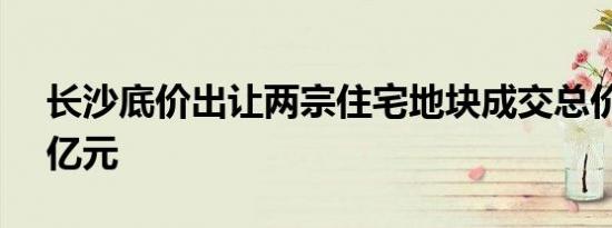 长沙底价出让两宗住宅地块成交总价约14.5亿元