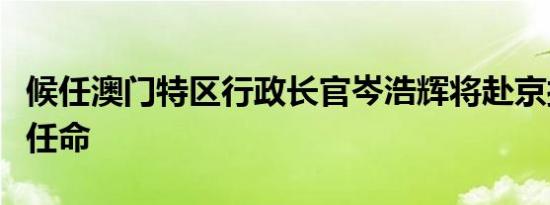 候任澳门特区行政长官岑浩辉将赴京接受中央任命