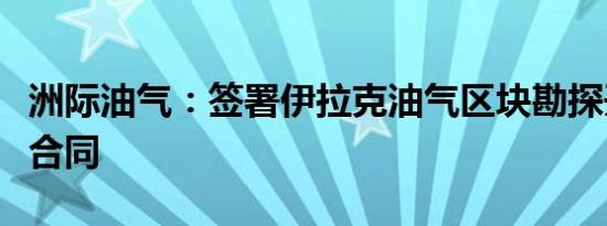 洲际油气：签署伊拉克油气区块勘探开发生产合同