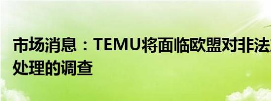 市场消息：TEMU将面临欧盟对非法产品销售处理的调查