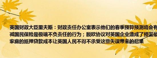 英国财政大臣里夫斯：财政责任办公室表示他们的春季预算预测将会有实质性差异；削减国民保险是极端不负责任的行为；脱欧协议对英国企业造成了损害最近的预算增加了家庭的抵押贷款成本让英国人民不得不承受这些失误带来的后果