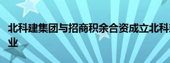 北科建集团与招商积余合资成立北科建积余物业