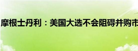 摩根士丹利：美国大选不会阻碍并购市场回暖