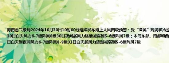 海南省气象局2024年10月30日10时00分继续发布海上大风四级预警：受“潭美”残涡和冷空气共同影响琼州海峡30日白天风力6-7级阵风8级30日夜间起风力逐渐减弱到5-6级阵风7级；本岛东部、南部和西部海面北部湾海面30日白天到夜间风力6-7级阵风8-9级31日白天起风力逐渐减弱到5-6级阵风7级