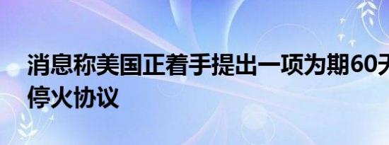 消息称美国正着手提出一项为期60天的以黎停火协议