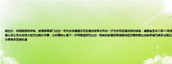 国台办：目前国家移民局、教育部等部门出台一系列支持福建示范区建设政策文件进一步为示范区建设授权赋能；福建省发布三批45条政策举措让台胞台企可感可及、暖心安心充分体现大陆为台胞办实事、办好事的心意下一步将继续研究出台一批新的配套政策措施持续完善和推出创新举措为更多台胞台企在示范区发展创造更好条件分享更多发展机遇