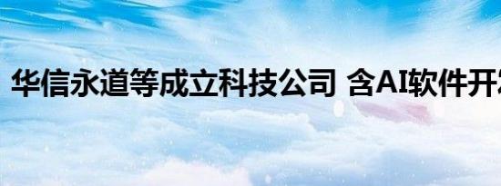 华信永道等成立科技公司 含AI软件开发业务