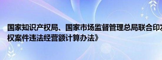 国家知识产权局、国家市场监督管理总局联合印发《商标侵权案件违法经营额计算办法》