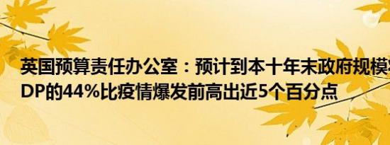 英国预算责任办公室：预计到本十年末政府规模将稳定在GDP的44%比疫情爆发前高出近5个百分点