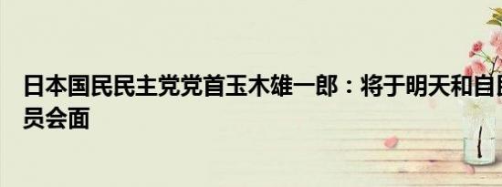 日本国民民主党党首玉木雄一郎：将于明天和自民党高级官员会面