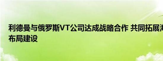 利德曼与俄罗斯VT公司达成战略合作 共同拓展海外市场的布局建设