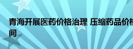 青海开展医药价格治理 压缩药品价格虚高空间