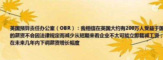 英国预算责任办公室（OBR）：我相信在英国大约有200万人受益于国家最低工资他们的薪资不会因法律规定而减少从短期来看企业不太可能立即裁减工资；相反他们可能会在未来几年内下调薪资增长幅度