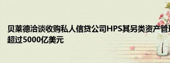 贝莱德洽谈收购私人信贷公司HPS其另类资产管理规模有望超过5000亿美元