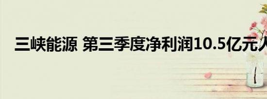 三峡能源 第三季度净利润10.5亿元人民币