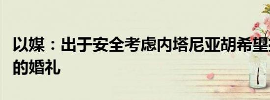 以媒：出于安全考虑内塔尼亚胡希望推迟儿子的婚礼