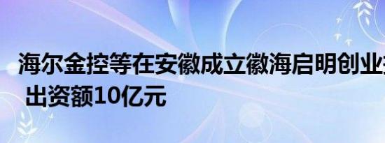 海尔金控等在安徽成立徽海启明创业投资基金 出资额10亿元