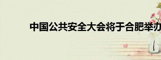 中国公共安全大会将于合肥举办