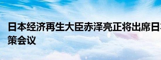 日本经济再生大臣赤泽亮正将出席日本央行政策会议