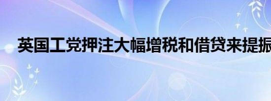 英国工党押注大幅增税和借贷来提振经济