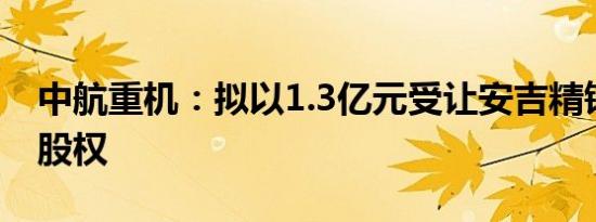 中航重机：拟以1.3亿元受让安吉精铸7.81%股权