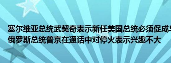 塞尔维亚总统武契奇表示新任美国总统必须促成乌克兰停火俄罗斯总统普京在通话中对停火表示兴趣不大