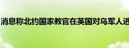 消息称北约国家教官在英国对乌军人进行训练