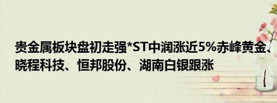 贵金属板块盘初走强*ST中润涨近5%赤峰黄金、西部黄金、晓程科技、恒邦股份、湖南白银跟涨