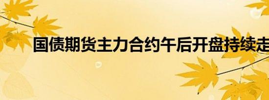 国债期货主力合约午后开盘持续走升