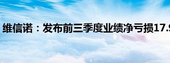 维信诺：发布前三季度业绩净亏损17.97亿元