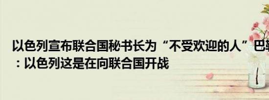 以色列宣布联合国秘书长为“不受欢迎的人”巴勒斯坦代表：以色列这是在向联合国开战