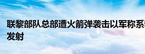 联黎部队总部遭火箭弹袭击以军称系黎真主党发射