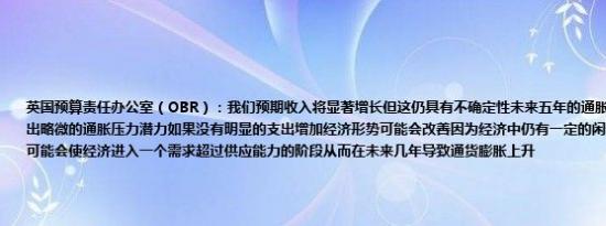 英国预算责任办公室（OBR）：我们预期收入将显著增长但这仍具有不确定性未来五年的通胀预测已显著上调显示出略微的通胀压力潜力如果没有明显的支出增加经济形势可能会改善因为经济中仍有一定的闲置产能大幅增加支出可能会使经济进入一个需求超过供应能力的阶段从而在未来几年导致通货膨胀上升