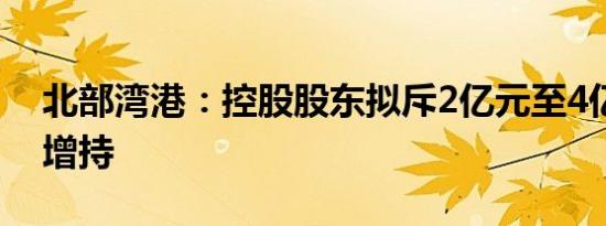 北部湾港：控股股东拟斥2亿元至4亿元实施增持