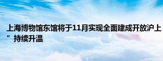 上海博物馆东馆将于11月实现全面建成开放沪上“博物馆热”持续升温