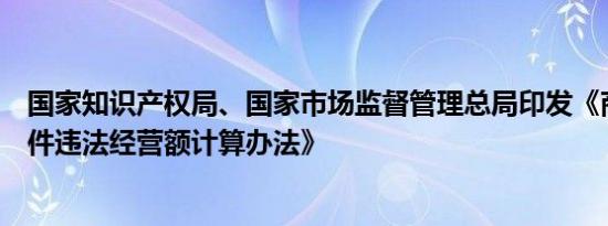 国家知识产权局、国家市场监督管理总局印发《商标侵权案件违法经营额计算办法》