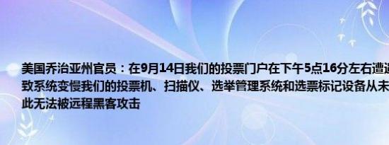 美国乔治亚州官员：在9月14日我们的投票门户在下午5点16分左右遭遇了DDoS攻击导致系统变慢我们的投票机、扫描仪、选举管理系统和选票标记设备从未与互联网连接因此无法被远程黑客攻击