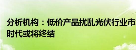 分析机构：低价产品扰乱光伏行业市场秩序的时代或将终结