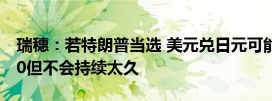 瑞穗：若特朗普当选 美元兑日元可能上探160但不会持续太久