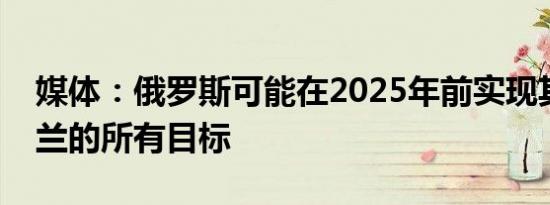 媒体：俄罗斯可能在2025年前实现其在乌克兰的所有目标