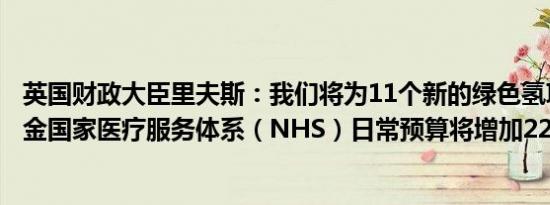 英国财政大臣里夫斯：我们将为11个新的绿色氢项目提供资金国家医疗服务体系（NHS）日常预算将增加226亿英镑