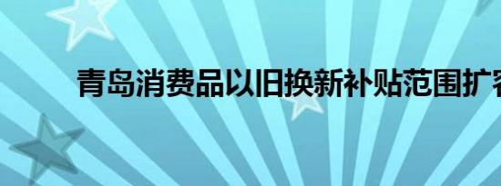 青岛消费品以旧换新补贴范围扩容