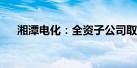 湘潭电化：全资子公司取得采矿许可证