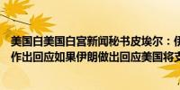 美国白美国白宫新闻秘书皮埃尔：伊朗不应对以色列的报复作出回应如果伊朗做出回应美国将支持以色列