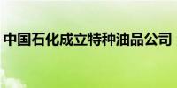 中国石化成立特种油品公司 注册资本3000万